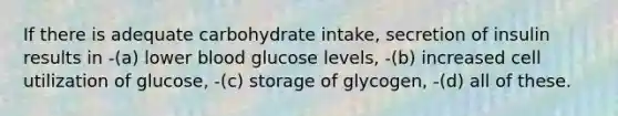 If there is adequate carbohydrate intake, secretion of insulin results in -(a) lower blood glucose levels, -(b) increased cell utilization of glucose, -(c) storage of glycogen, -(d) all of these.