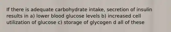 If there is adequate carbohydrate intake, secretion of insulin results in a) lower blood glucose levels b) increased cell utilization of glucose c) storage of glycogen d all of these