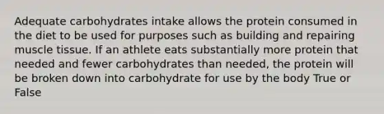 Adequate carbohydrates intake allows the protein consumed in the diet to be used for purposes such as building and repairing muscle tissue. If an athlete eats substantially more protein that needed and fewer carbohydrates than needed, the protein will be broken down into carbohydrate for use by the body True or False