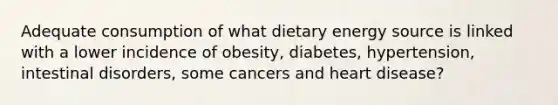 Adequate consumption of what dietary energy source is linked with a lower incidence of obesity, diabetes, hypertension, intestinal disorders, some cancers and heart disease?