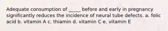 Adequate consumption of _____ before and early in pregnancy significantly reduces the incidence of neural tube defects. a. folic acid b. vitamin A c. thiamin d. vitamin C e. vitamin E