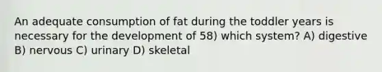 An adequate consumption of fat during the toddler years is necessary for the development of 58) which system? A) digestive B) nervous C) urinary D) skeletal