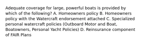 Adequate coverage for large, powerful boats is provided by which of the following? A. Homeowners policy B. Homeowners policy with the Watercraft endorsement attached C. Specialized personal watercraft policies (Outboard Motor and Boat, Boatowners, Personal Yacht Policies) D. Reinsurance component of FAIR Plans