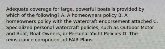 Adequate coverage for large, powerful boats is provided by which of the following? A. A homeowners policy B. A homeowners policy with the Watercraft endorsement attached C. Specialized personal watercraft policies, such as Outdoor Motor and Boat, Boat Owners, or Personal Yacht Policies D. The reinsurance component of FAIR Plans