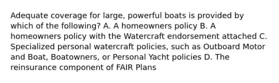 Adequate coverage for large, powerful boats is provided by which of the following? A. A homeowners policy B. A homeowners policy with the Watercraft endorsement attached C. Specialized personal watercraft policies, such as Outboard Motor and Boat, Boatowners, or Personal Yacht policies D. The reinsurance component of FAIR Plans