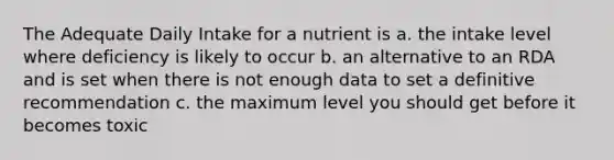 The Adequate Daily Intake for a nutrient is a. the intake level where deficiency is likely to occur b. an alternative to an RDA and is set when there is not enough data to set a definitive recommendation c. the maximum level you should get before it becomes toxic