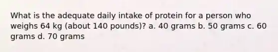 What is the adequate daily intake of protein for a person who weighs 64 kg (about 140 pounds)? a. 40 grams b. 50 grams c. 60 grams d. 70 grams