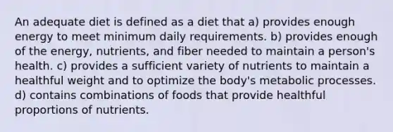 An adequate diet is defined as a diet that a) provides enough energy to meet minimum daily requirements. b) provides enough of the energy, nutrients, and fiber needed to maintain a person's health. c) provides a sufficient variety of nutrients to maintain a healthful weight and to optimize the body's metabolic processes. d) contains combinations of foods that provide healthful proportions of nutrients.