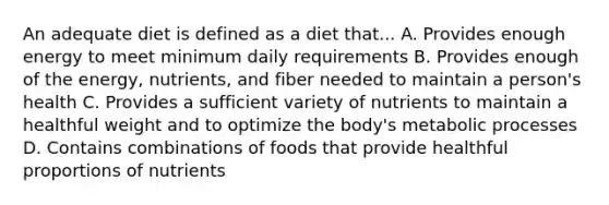 An adequate diet is defined as a diet that... A. Provides enough energy to meet minimum daily requirements B. Provides enough of the energy, nutrients, and fiber needed to maintain a person's health C. Provides a sufficient variety of nutrients to maintain a healthful weight and to optimize the body's metabolic processes D. Contains combinations of foods that provide healthful proportions of nutrients