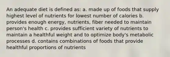 An adequate diet is defined as: a. made up of foods that supply highest level of nutrients for lowest number of calories b. provides enough energy, nutrients, fiber needed to maintain person's health c. provides sufficient variety of nutrients to maintain a healthful weight and to optimize body's metabolic processes d. contains combinations of foods that provide healthful proportions of nutrients