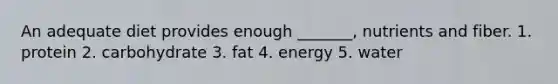 An adequate diet provides enough _______, nutrients and fiber. 1. protein 2. carbohydrate 3. fat 4. energy 5. water