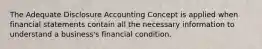 The Adequate Disclosure Accounting Concept is applied when financial statements contain all the necessary information to understand a business's financial condition.