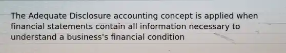 The Adequate Disclosure accounting concept is applied when financial statements contain all information necessary to understand a business's financial condition