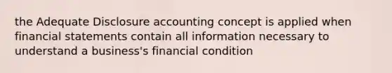 the Adequate Disclosure accounting concept is applied when financial statements contain all information necessary to understand a business's financial condition