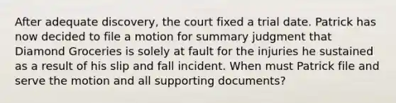 After adequate discovery, the court fixed a trial date. Patrick has now decided to file a motion for summary judgment that Diamond Groceries is solely at fault for the injuries he sustained as a result of his slip and fall incident. When must Patrick file and serve the motion and all supporting documents?