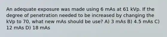 An adequate exposure was made using 6 mAs at 61 kVp. If the degree of penetration needed to be increased by changing the kVp to 70, what new mAs should be use? A) 3 mAs B) 4.5 mAs C) 12 mAs D) 18 mAs