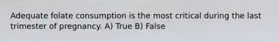 Adequate folate consumption is the most critical during the last trimester of pregnancy. A) True B) False