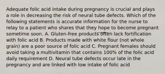 Adequate folic acid intake during pregnancy is crucial and plays a role in decreasing the risk of neural tube defects. Which of the following statements is accurate information for the nurse to relay to a patient who shares that they hope to become pregnant sometime soon. A. Gluten-free products often lack fortification with folic acid B. Products made with white flour (not whole grain) are a poor source of folic acid C. Pregnant females should avoid taking a multivitamin that contains 100% of the folic acid daily requirement D. Neural tube defects occur late in the pregnancy and are linked with low intake of folic acid