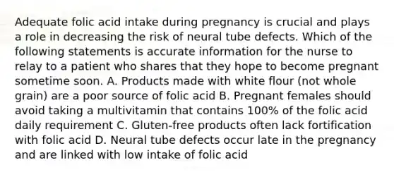 Adequate folic acid intake during pregnancy is crucial and plays a role in decreasing the risk of neural tube defects. Which of the following statements is accurate information for the nurse to relay to a patient who shares that they hope to become pregnant sometime soon. A. Products made with white flour (not whole grain) are a poor source of folic acid B. Pregnant females should avoid taking a multivitamin that contains 100% of the folic acid daily requirement C. Gluten-free products often lack fortification with folic acid D. Neural tube defects occur late in the pregnancy and are linked with low intake of folic acid