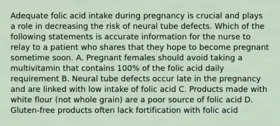 Adequate folic acid intake during pregnancy is crucial and plays a role in decreasing the risk of neural tube defects. Which of the following statements is accurate information for the nurse to relay to a patient who shares that they hope to become pregnant sometime soon. A. Pregnant females should avoid taking a multivitamin that contains 100% of the folic acid daily requirement B. Neural tube defects occur late in the pregnancy and are linked with low intake of folic acid C. Products made with white flour (not whole grain) are a poor source of folic acid D. Gluten-free products often lack fortification with folic acid