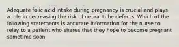 Adequate folic acid intake during pregnancy is crucial and plays a role in decreasing the risk of neural tube defects. Which of the following statements is accurate information for the nurse to relay to a patient who shares that they hope to become pregnant sometime soon.