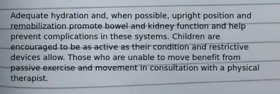 Adequate hydration and, when possible, upright position and remobilization promote bowel and kidney function and help prevent complications in these systems. Children are encouraged to be as active as their condition and restrictive devices allow. Those who are unable to move benefit from passive exercise and movement in consultation with a physical therapist.