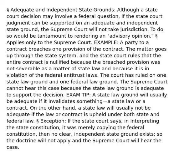 § Adequate and Independent State Grounds: Although a state court decision may involve a federal question, if the state court judgment can be supported on an adequate and independent state ground, the Supreme Court will not take jurisdiction. To do so would be tantamount to rendering an "advisory opinion." § Applies only to the Supreme Court. EXAMPLE: A party to a contract breaches one provision of the contract. The matter goes up through the state system, and the state court rules that the entire contract is nullified because the breached provision was not severable as a matter of state law and because it is in violation of the federal antitrust laws. The court has ruled on one state law ground and one federal law ground. The Supreme Court cannot hear this case because the state law ground is adequate to support the decision. EXAM TIP: A state law ground will usually be adequate if it invalidates something—a state law or a contract. On the other hand, a state law will usually not be adequate if the law or contract is upheld under both state and federal law. § Exception: If the state court says, in interpreting the state constitution, it was merely copying the federal constitution, then no clear, independent state ground exists; so the doctrine will not apply and the Supreme Court will hear the case.