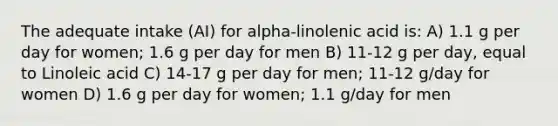 The adequate intake (AI) for alpha-linolenic acid is: A) 1.1 g per day for women; 1.6 g per day for men B) 11-12 g per day, equal to Linoleic acid C) 14-17 g per day for men; 11-12 g/day for women D) 1.6 g per day for women; 1.1 g/day for men