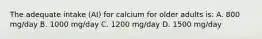 The adequate intake (AI) for calcium for older adults is: A. 800 mg/day B. 1000 mg/day C. 1200 mg/day D. 1500 mg/day