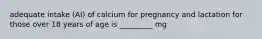 adequate intake (AI) of calcium for pregnancy and lactation for those over 18 years of age is _________ mg