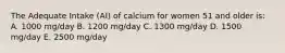 The Adequate Intake (AI) of calcium for women 51 and older is: A. 1000 mg/day B. 1200 mg/day C. 1300 mg/day D. 1500 mg/day E. 2500 mg/day