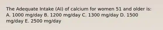 The Adequate Intake (AI) of calcium for women 51 and older is: A. 1000 mg/day B. 1200 mg/day C. 1300 mg/day D. 1500 mg/day E. 2500 mg/day