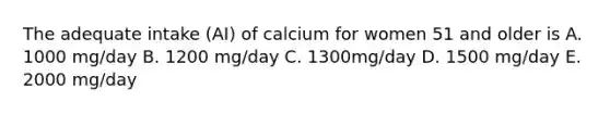 The adequate intake (AI) of calcium for women 51 and older is A. 1000 mg/day B. 1200 mg/day C. 1300mg/day D. 1500 mg/day E. 2000 mg/day