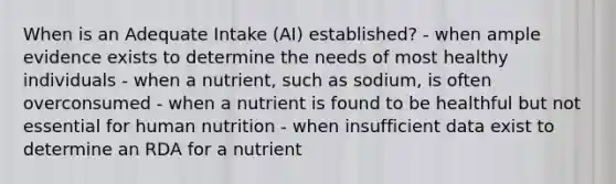 When is an Adequate Intake (AI) established? - when ample evidence exists to determine the needs of most healthy individuals - when a nutrient, such as sodium, is often overconsumed - when a nutrient is found to be healthful but not essential for human nutrition - when insufficient data exist to determine an RDA for a nutrient