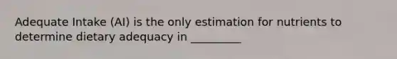 Adequate Intake (AI) is the only estimation for nutrients to determine dietary adequacy in _________