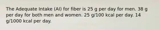 The Adequate Intake (AI) for fiber is 25 g per day for men. 38 g per day for both men and women. 25 g/100 kcal per day. 14 g/1000 kcal per day.