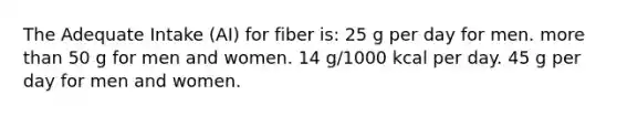 The Adequate Intake (AI) for fiber is: 25 g per day for men. more than 50 g for men and women. 14 g/1000 kcal per day. 45 g per day for men and women.