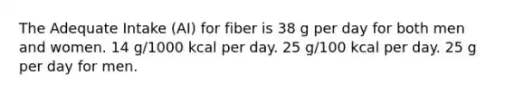 The Adequate Intake (AI) for fiber is 38 g per day for both men and women. 14 g/1000 kcal per day. 25 g/100 kcal per day. 25 g per day for men.