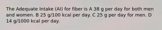 The Adequate Intake (AI) for fiber is A 38 g per day for both men and women. B 25 g/100 kcal per day. C 25 g per day for men. D 14 g/1000 kcal per day.