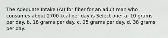 The Adequate Intake (AI) for fiber for an adult man who consumes about 2700 kcal per day is Select one: a. 10 grams per day. b. 18 grams per day. c. 25 grams per day. d. 38 grams per day.