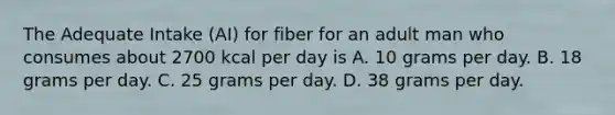 The Adequate Intake (AI) for fiber for an adult man who consumes about 2700 kcal per day is A. 10 grams per day. B. 18 grams per day. C. 25 grams per day. D. 38 grams per day.