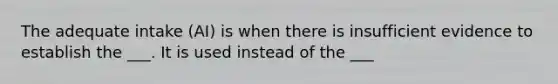 The adequate intake (AI) is when there is insufficient evidence to establish the ___. It is used instead of the ___