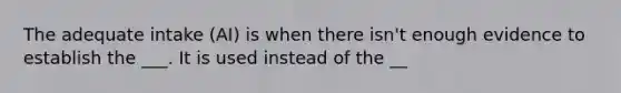 The adequate intake (AI) is when there isn't enough evidence to establish the ___. It is used instead of the __