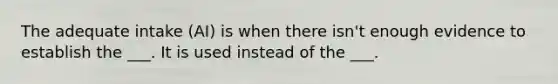 The adequate intake (AI) is when there isn't enough evidence to establish the ___. It is used instead of the ___.