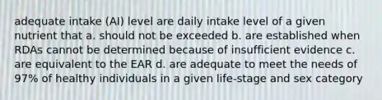 adequate intake (AI) level are daily intake level of a given nutrient that a. should not be exceeded b. are established when RDAs cannot be determined because of insufficient evidence c. are equivalent to the EAR d. are adequate to meet the needs of 97% of healthy individuals in a given life-stage and sex category