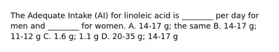 The Adequate Intake (AI) for linoleic acid is ________ per day for men and ________ for women. A. 14-17 g; the same B. 14-17 g; 11-12 g C. 1.6 g; 1.1 g D. 20-35 g; 14-17 g