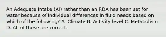 An Adequate Intake (AI) rather than an RDA has been set for water because of individual differences in fluid needs based on which of the following? A. Climate B. Activity level C. Metabolism D. All of these are correct.