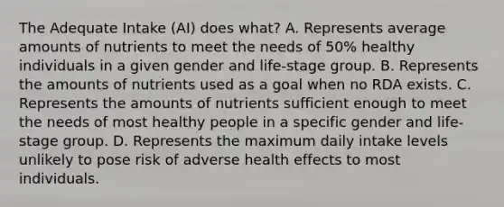 The Adequate Intake (AI) does what? A. Represents average amounts of nutrients to meet the needs of 50% healthy individuals in a given gender and life-stage group. B. Represents the amounts of nutrients used as a goal when no RDA exists. C. Represents the amounts of nutrients sufficient enough to meet the needs of most healthy people in a specific gender and life-stage group. D. Represents the maximum daily intake levels unlikely to pose risk of adverse health effects to most individuals.