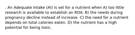 . An Adequate Intake (AI) is set for a nutrient when A) too little research is available to establish an RDA. B) the needs during pregnancy decline instead of increase. C) the need for a nutrient depends on total calories eaten. D) the nutrient has a high potential for being toxic.