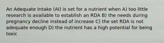 An Adequate Intake (AI) is set for a nutrient when A) too little research is available to establish an RDA B) the needs during pregnancy decline instead of increase C) the set RDA is not adequate enough D) the nutrient has a high potential for being toxic